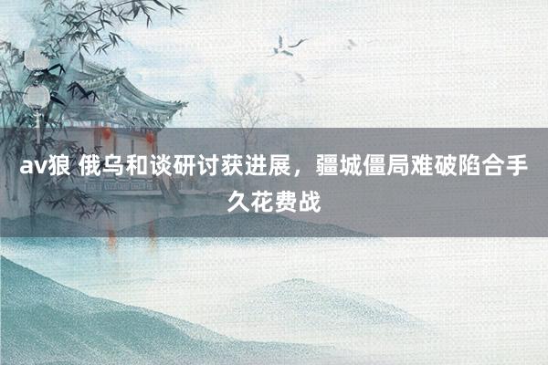 av狼 俄乌和谈研讨获进展，疆城僵局难破陷合手久花费战