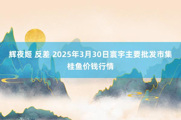 辉夜姬 反差 2025年3月30日寰宇主要批发市集桂鱼价钱行情