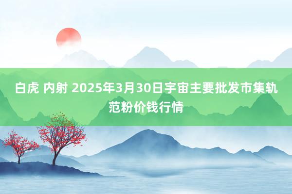 白虎 内射 2025年3月30日宇宙主要批发市集轨范粉价钱行情