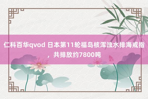 仁科百华qvod 日本第11轮福岛核浑浊水排海戒指，共排放约7800吨