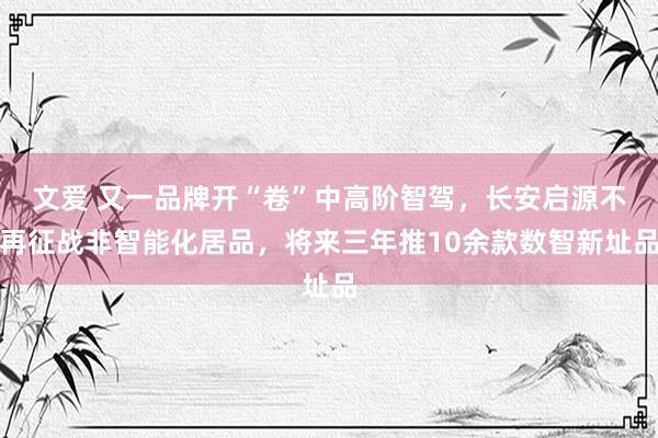文爱 又一品牌开“卷”中高阶智驾，长安启源不再征战非智能化居品，将来三年推10余款数智新址品