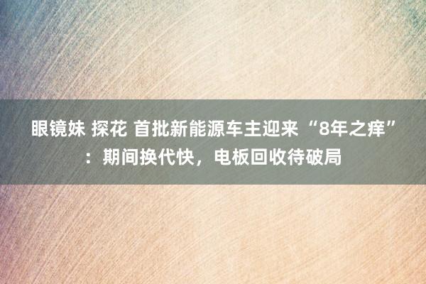 眼镜妹 探花 首批新能源车主迎来 “8年之痒”：期间换代快，电板回收待破局