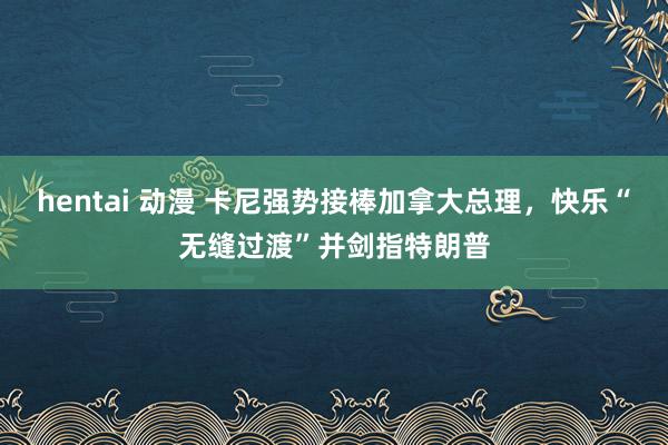 hentai 动漫 卡尼强势接棒加拿大总理，快乐“无缝过渡”并剑指特朗普