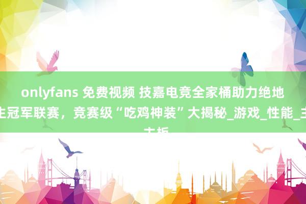 onlyfans 免费视频 技嘉电竞全家桶助力绝地求生冠军联赛，竞赛级“吃鸡神装”大揭秘_游戏_性能_主板