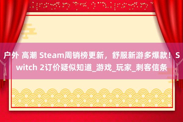 户外 高潮 Steam周销榜更新，舒服新游多爆款！Switch 2订价疑似知道_游戏_玩家_刺客信条