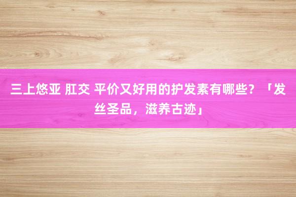 三上悠亚 肛交 平价又好用的护发素有哪些？「发丝圣品，滋养古迹」