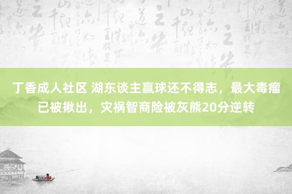 丁香成人社区 湖东谈主赢球还不得志，最大毒瘤已被揪出，灾祸智商险被灰熊20分逆转
