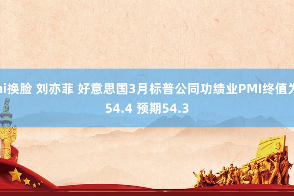 ai换脸 刘亦菲 好意思国3月标普公同功绩业PMI终值为54.4 预期54.3