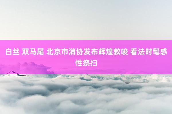 白丝 双马尾 北京市消协发布辉煌教唆 看法时髦感性祭扫