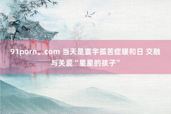 91porn。com 当天是寰宇孤苦症暖和日 交融与关爱“星星的孩子”
