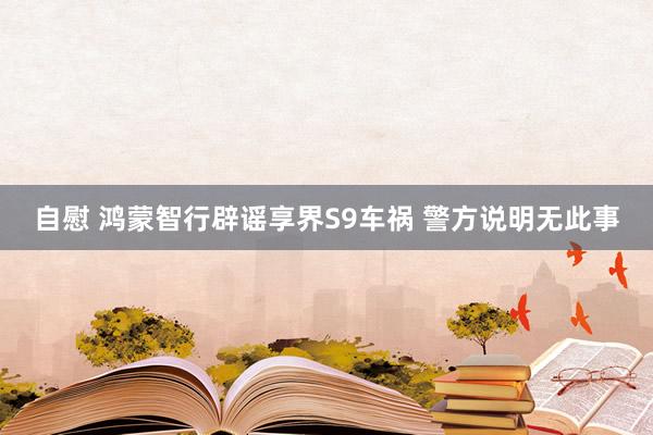 自慰 鸿蒙智行辟谣享界S9车祸 警方说明无此事