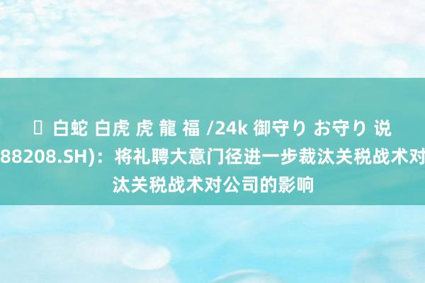 ✨白蛇 白虎 虎 龍 福 /24k 御守り お守り 说念通科技(688208.SH)：将礼聘大意门径进一步裁汰关税战术对公司的影响
