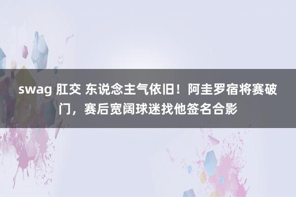 swag 肛交 东说念主气依旧！阿圭罗宿将赛破门，赛后宽阔球迷找他签名合影