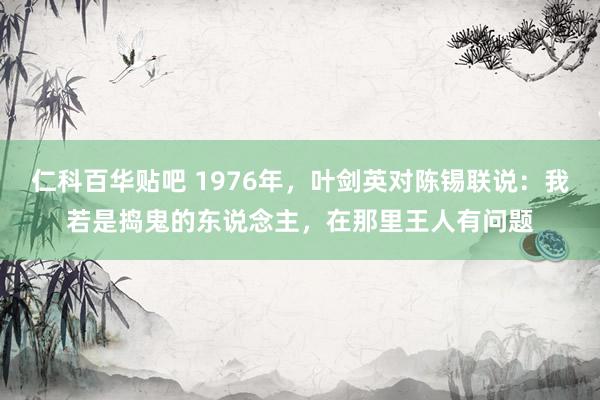 仁科百华贴吧 1976年，叶剑英对陈锡联说：我若是捣鬼的东说念主，在那里王人有问题
