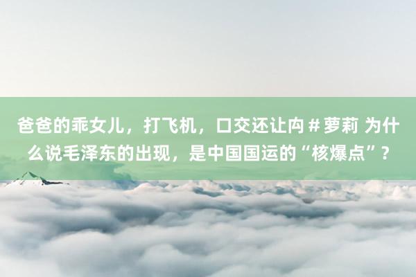 爸爸的乖女儿，打飞机，口交还让禸＃萝莉 为什么说毛泽东的出现，是中国国运的“核爆点”？