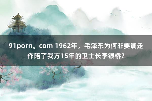 91porn。com 1962年，毛泽东为何非要调走作陪了我方15年的卫士长李银桥？