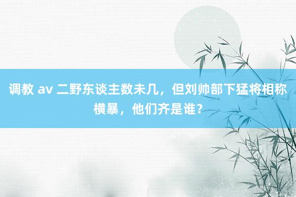 调教 av 二野东谈主数未几，但刘帅部下猛将相称横暴，他们齐是谁？