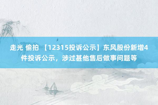 走光 偷拍 【12315投诉公示】东风股份新增4件投诉公示，涉过甚他售后做事问题等