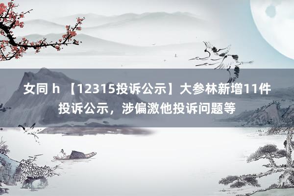 女同 h 【12315投诉公示】大参林新增11件投诉公示，涉偏激他投诉问题等