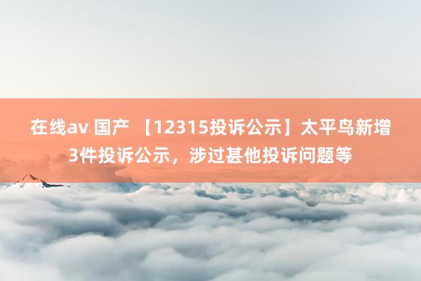 在线av 国产 【12315投诉公示】太平鸟新增3件投诉公示，涉过甚他投诉问题等