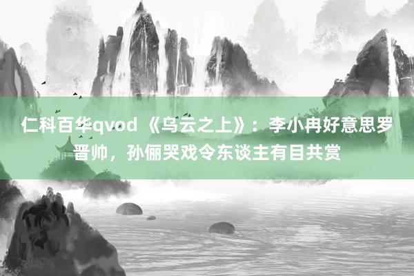 仁科百华qvod 《乌云之上》：李小冉好意思罗晋帅，孙俪哭戏令东谈主有目共赏