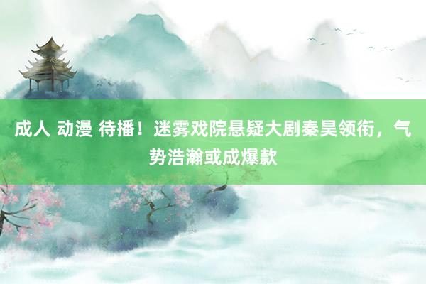 成人 动漫 待播！迷雾戏院悬疑大剧秦昊领衔，气势浩瀚或成爆款