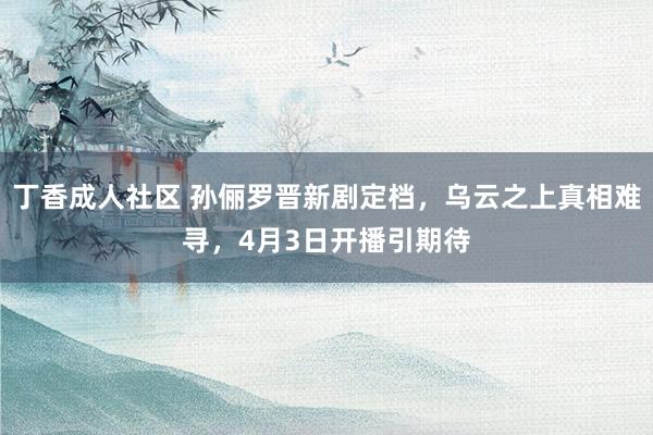 丁香成人社区 孙俪罗晋新剧定档，乌云之上真相难寻，4月3日开播引期待