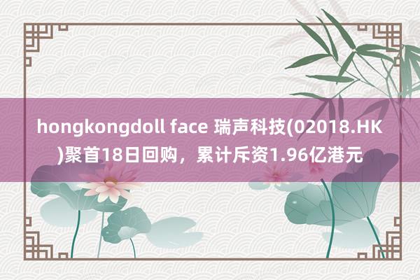 hongkongdoll face 瑞声科技(02018.HK)聚首18日回购，累计斥资1.96亿港元