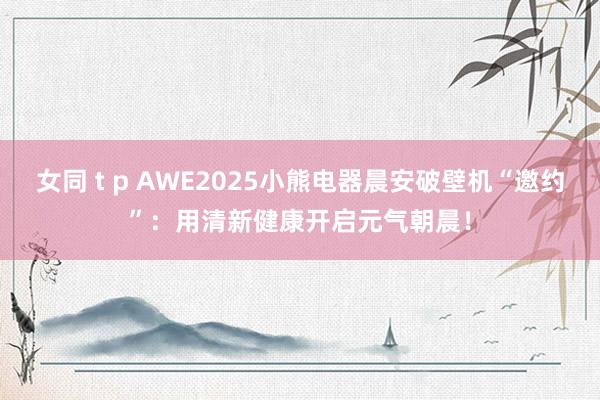 女同 t p AWE2025小熊电器晨安破壁机“邀约”：用清新健康开启元气朝晨！