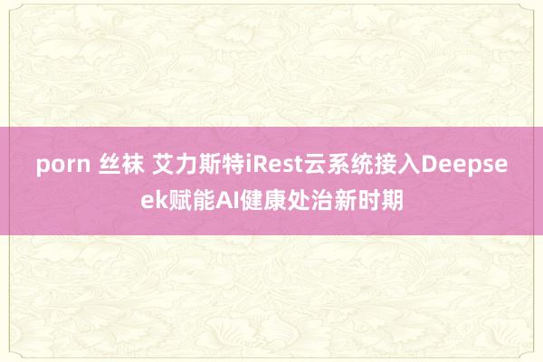 porn 丝袜 艾力斯特iRest云系统接入Deepseek赋能AI健康处治新时期