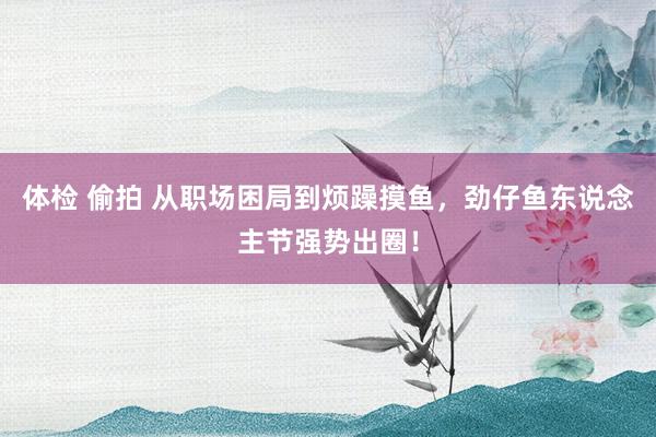 体检 偷拍 从职场困局到烦躁摸鱼，劲仔鱼东说念主节强势出圈！