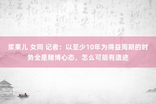 浆果儿 女同 记者：以至少10年为得益周期的时势全是赌博心态，怎么可能有遗迹
