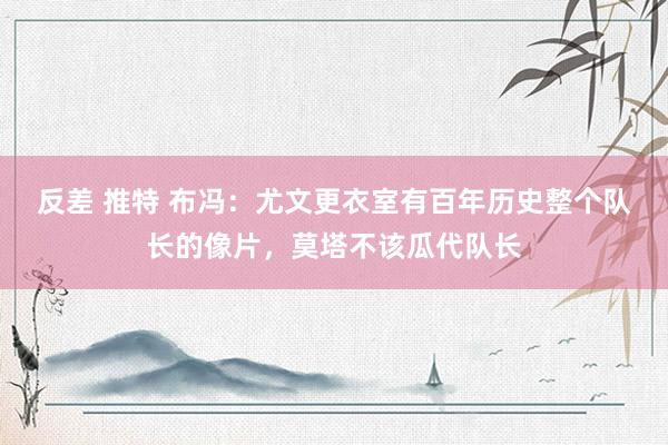 反差 推特 布冯：尤文更衣室有百年历史整个队长的像片，莫塔不该瓜代队长