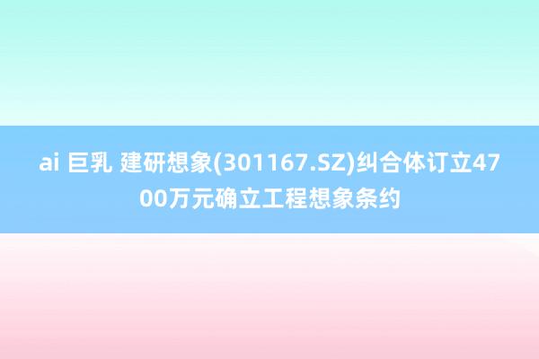 ai 巨乳 建研想象(301167.SZ)纠合体订立4700万元确立工程想象条约