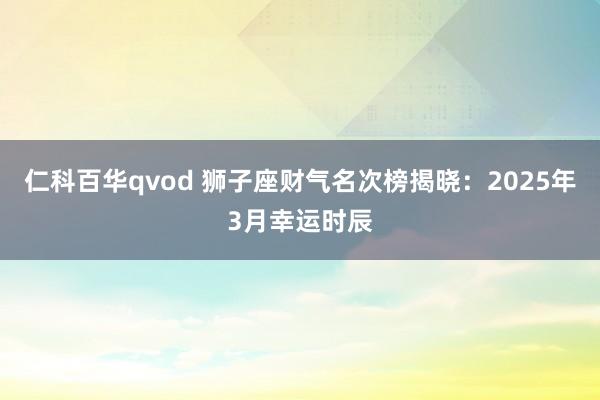 仁科百华qvod 狮子座财气名次榜揭晓：2025年3月幸运时辰