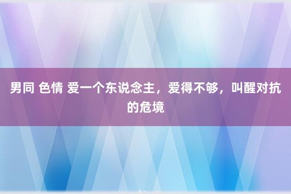 男同 色情 爱一个东说念主，爱得不够，叫醒对抗的危境
