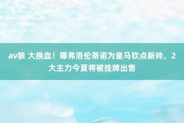 av狼 大换血！曝弗洛伦蒂诺为皇马钦点新帅，2大主力今夏将被挂牌出售