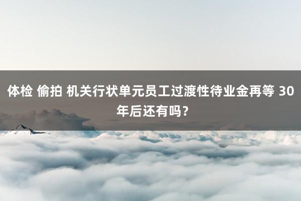 体检 偷拍 机关行状单元员工过渡性待业金再等 30 年后还有吗？