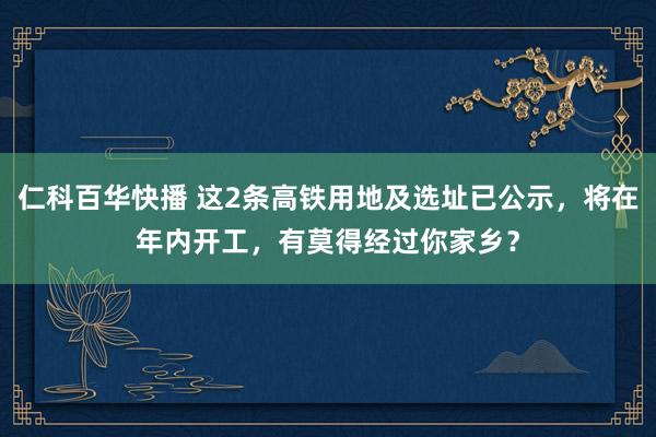 仁科百华快播 这2条高铁用地及选址已公示，将在年内开工，有莫得经过你家乡？