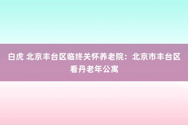 白虎 北京丰台区临终关怀养老院：北京市丰台区看丹老年公寓