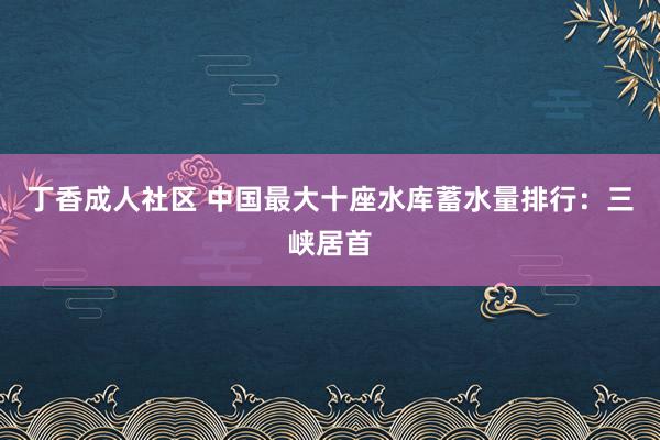 丁香成人社区 中国最大十座水库蓄水量排行：三峡居首