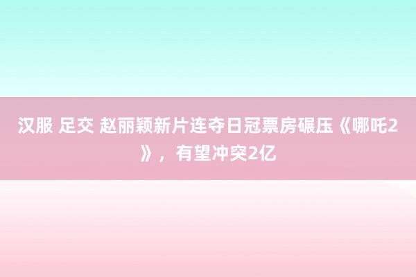 汉服 足交 赵丽颖新片连夺日冠票房碾压《哪吒2》，有望冲突2亿