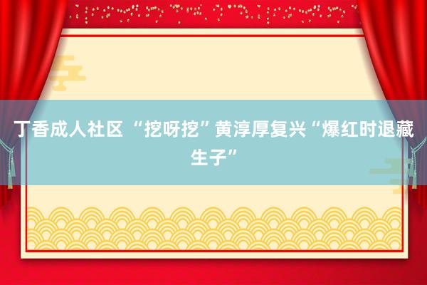 丁香成人社区 “挖呀挖”黄淳厚复兴“爆红时退藏生子”