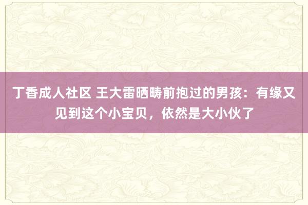 丁香成人社区 王大雷晒畴前抱过的男孩：有缘又见到这个小宝贝，依然是大小伙了