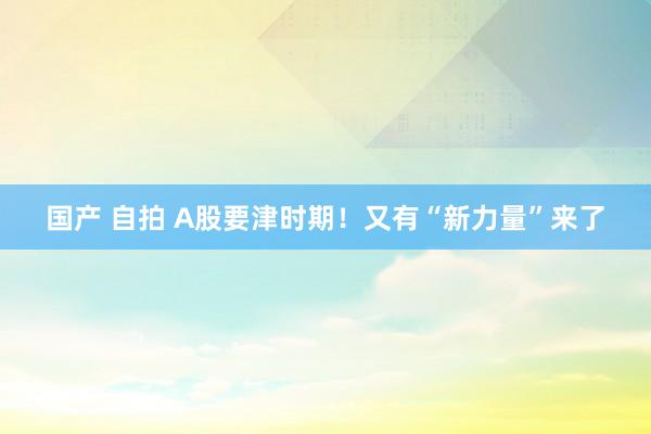 国产 自拍 A股要津时期！又有“新力量”来了