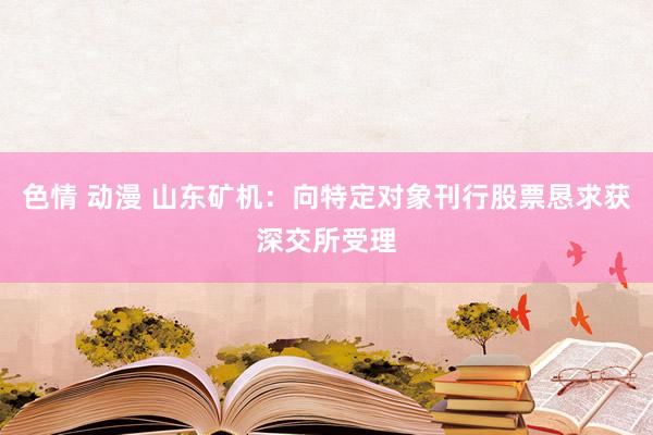 色情 动漫 山东矿机：向特定对象刊行股票恳求获深交所受理