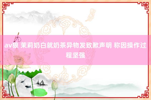av狼 茉莉奶白就奶茶异物发致歉声明 称因操作过程坚强