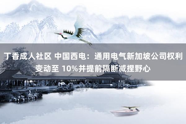 丁香成人社区 中国西电：通用电气新加坡公司权利变动至 10%并提前隔断减捏野心