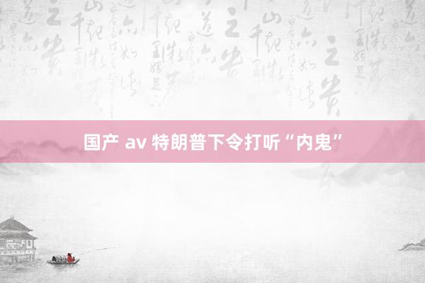 国产 av 特朗普下令打听“内鬼”