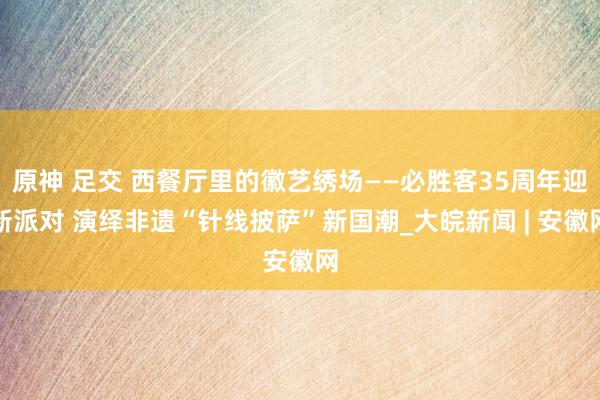 原神 足交 西餐厅里的徽艺绣场——必胜客35周年迎新派对 演绎非遗“针线披萨”新国潮_大皖新闻 | 安徽网